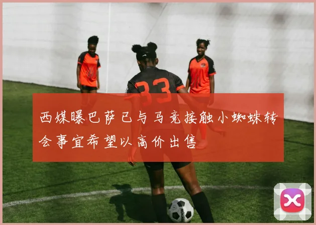 西媒曝巴萨已与马竞接触小蜘蛛转会事宜希望以高价出售