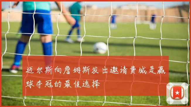 迈尔斯向詹姆斯发出邀请费城是赢球夺冠的最佳选择