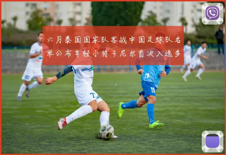 六月泰国国家队客战中国足球队名单公布年轻小将卡尼尔首次入选多名经验丰富老将随队出征