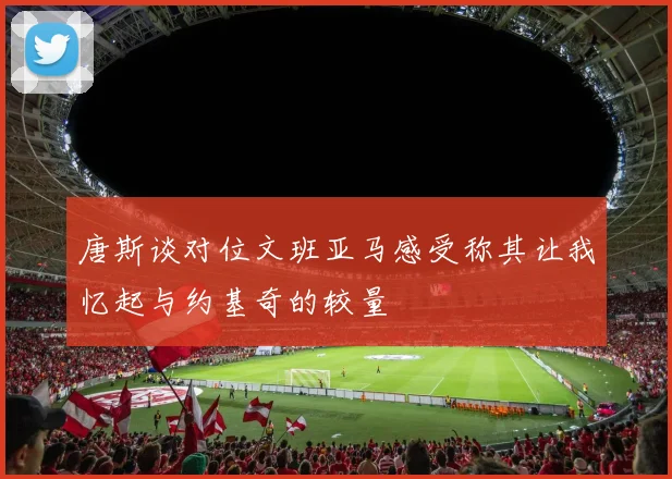 唐斯谈对位文班亚马感受称其让我忆起与约基奇的较量