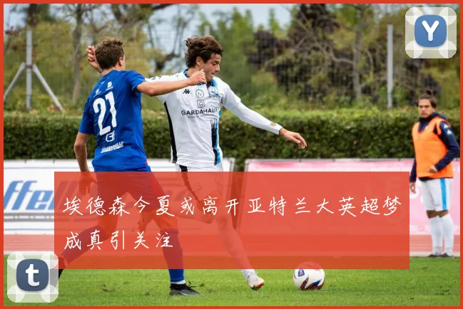 埃德森今夏或离开亚特兰大英超梦成真引关注