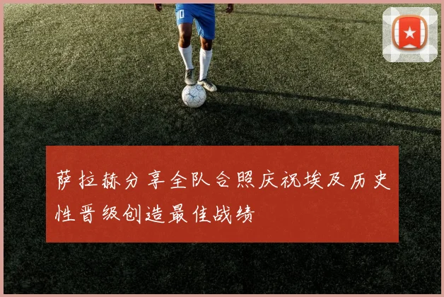 萨拉赫分享全队合照庆祝埃及历史性晋级创造最佳战绩