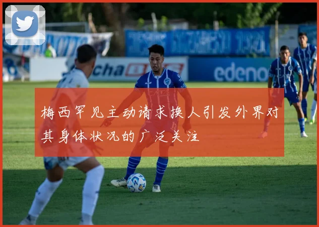 梅西罕见主动请求换人引发外界对其身体状况的广泛关注