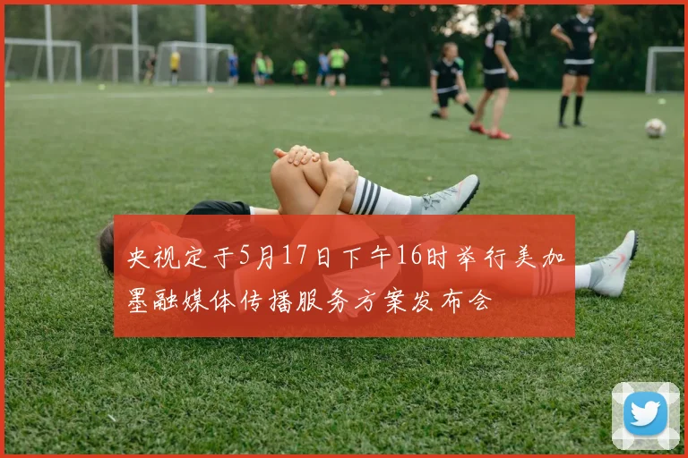 央视定于5月17日下午16时举行美加墨融媒体传播服务方案发布会