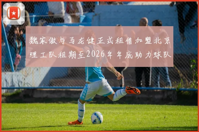 魏家傲与马龙健正式租借加盟北京理工队租期至2026年年底助力球队发展