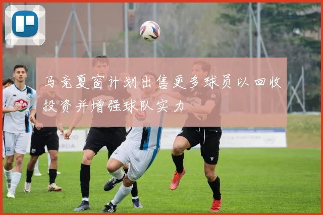 马竞夏窗计划出售更多球员以回收投资并增强球队实力