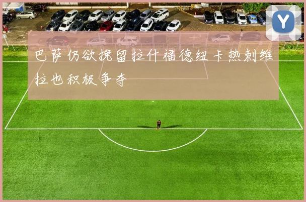 巴萨仍欲挽留拉什福德纽卡热刺维拉也积极争夺
