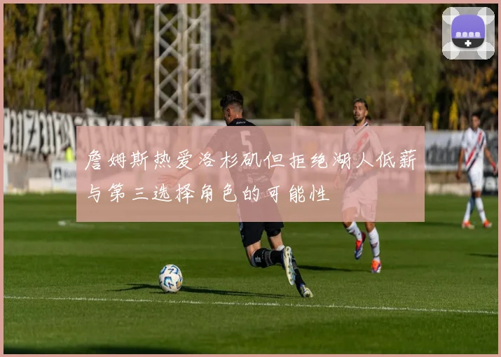 詹姆斯热爱洛杉矶但拒绝湖人低薪与第三选择角色的可能性