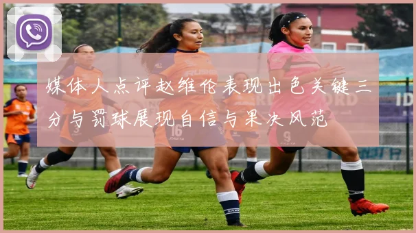 媒体人点评赵维伦表现出色关键三分与罚球展现自信与果决风范